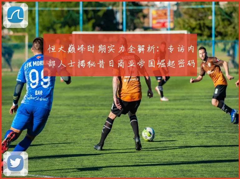 恒大巅峰时期实力全解析:专访内部人士揭秘昔日商业帝国崛起密码