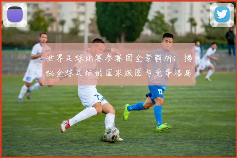 世界足球比赛参赛国全景解析：揭秘全球足坛的国家版图与竞争格局