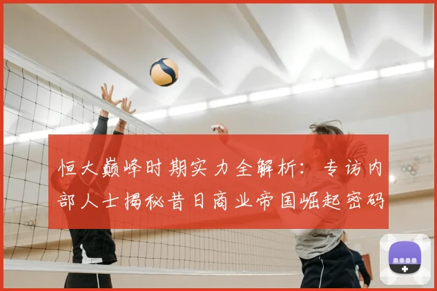 恒大巅峰时期实力全解析：专访内部人士揭秘昔日商业帝国崛起密码