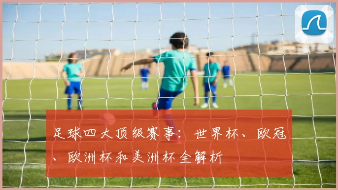 足球四大顶级赛事：世界杯、欧冠、欧洲杯和美洲杯全解析