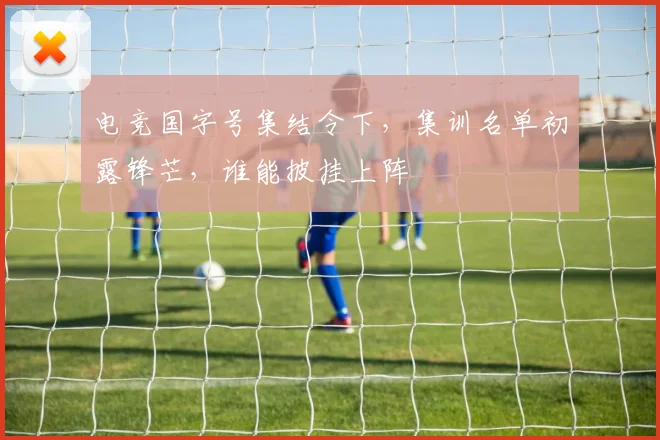 电竞国字号集结令下，集训名单初露锋芒，谁能披挂上阵