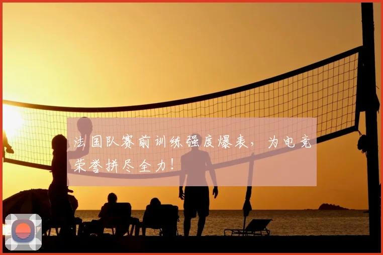 法国队赛前训练强度爆表，为电竞荣誉拼尽全力！