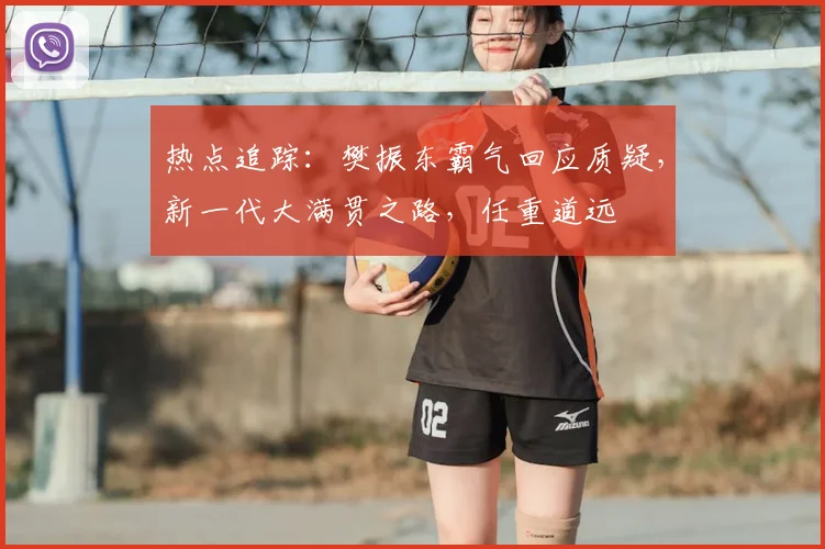 热点追踪：樊振东霸气回应质疑，新一代大满贯之路，任重道远