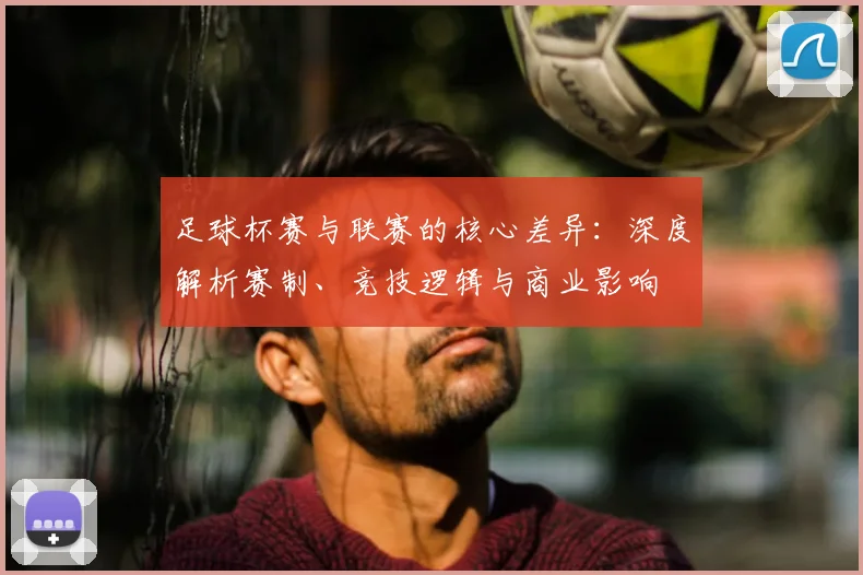 足球杯赛与联赛的核心差异：深度解析赛制、竞技逻辑与商业影响