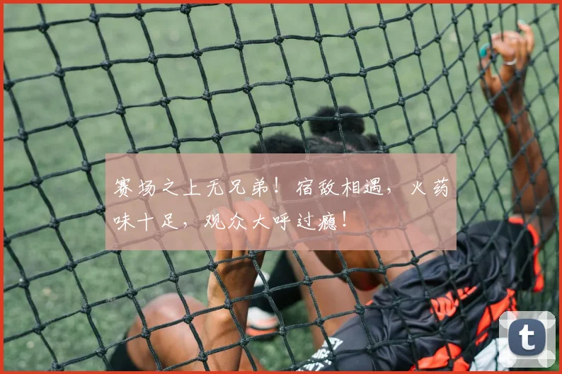 赛场之上无兄弟！宿敌相遇，火药味十足，观众大呼过瘾！
