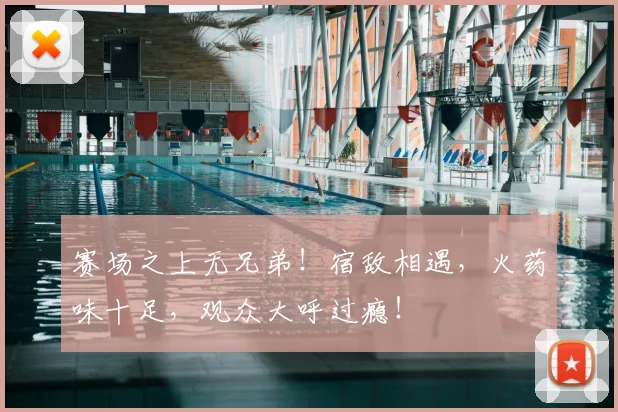 赛场之上无兄弟！宿敌相遇，火药味十足，观众大呼过瘾！