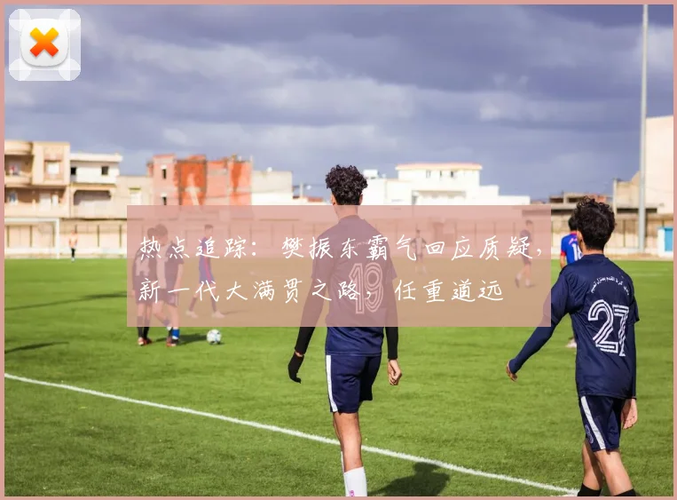 热点追踪：樊振东霸气回应质疑，新一代大满贯之路，任重道远